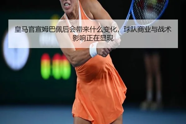 皇马官宣姆巴佩后会带来什么变化，球队商业与战术影响正在显现